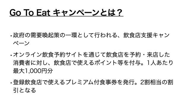 GoToイート概要図。政府の需要喚起策の一環として行われる、飲食店支援キャンペーン。オンライン飲食予約サイトを通じて飲食店を予約・来店した消費者に対し、飲食店で使えるポイント等を付与。1人あたり最大1,000円分。登録飲食店で使えるプレミアム付食事券を発行。2割相当の割引となる。